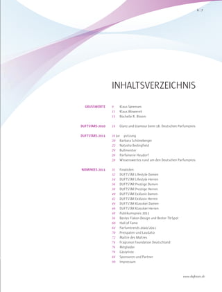 INHALTSVERZEICHNIS
9 Klaus Sørensen
11 Klaus Wowereit
13 Rochelle R. Bloom
14 Glanz und Glamour beim 18. Deutschen Parfumpreis
16 Jur ysitzung
20 Barbara Schöneberger
22 Natasha Bedingfield
24 Bullmeister
26 Parfümerie Heudorf
28 Wissenswertes rund um den Deutschen Parfumpreis
31 Finalisten
32 DUFTSTAR Lifestyle Damen
34 DUFTSTAR Lifestyle Herren
36 DUFTSTAR Prestige Damen
38 DUFTSTAR Prestige Herren
40 DUFTSTAR Exklusiv Damen
42 DUFTSTAR Exklusiv Herren
44 DUFTSTAR Klassiker Damen
46 DUFTSTAR Klassiker Herren
48 Publikumspreis 2011
56 Bestes Flakon Design und Bester TV-Spot
60 Hall of Fame
64 Parfumtrends 2010/2011
70 Preispaten und Laudatio
72 Maître des Maîtres
74 Fragrance Foundation Deutschland
76 Mitglieder
78 Gästeliste
88 Sponsoren und Partner
90 Impressum
GRUSSWORTE
DUFTSTARS 2010
DUFTSTARS 2011
NOMINEES 2011
76
www.duftstars.de
 