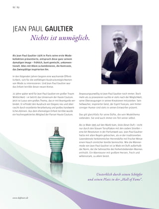 JEAN PAUL GAULTIER
Nichts ist unmöglich.
Als Jean Paul Gaultier 1976 in Paris seine erste Mode-
kollektion präsentierte, entsprach diese ganz seinem
damaligen Image – fröhlich, bunt gemischt, unkonven-
tionell. Alles mit Allem zu kombinieren, die Kontraste,
das Zwiespältige inspirierten ihn.
In den folgenden Jahren begann eine wachsende Öffent-
lichkeit, sich für die vielfältigen Ausdrucksmöglichkeiten
von Mode zu interessieren. Und Jean Paul Gaultier war
das Enfant terrible dieser neuen Kreise.
21 Jahre später wird für Jean Paul Gaultier ein großer Traum
Wirklichkeit – er betritt das Universum der Haute Couture.
Jetzt ist Luxus sein großes Thema, das er mit Avantgarde ver-
bindet. Er erfindet den Ausdruck von Eleganz neu und über-
rascht durch exzellente Verarbeitung und großes handwerk-
liches Können. Aus dem ehemaligen Enfant terrible wurde
ein hochrespektiertes Mitglied der Pariser Haute Couture.
Anpassungsunwillig ist Jean Paul Gaultier noch immer. Doch
mehr als zu provozieren suchte er stets nach der Möglichkeit,
seine Überzeugungen in seinen Kreationen mitzuteilen. Sein
hellwacher, inspirierter Geist, der Esprit français, sein hinter-
sinniger Humor sind stets in seinen Entwürfen präsent.
Das gilt gleichfalls für seine Düfte, die sein Modethema
vollenden. Sie sind auch immer ein Teil seiner selbst.
Als Le Male 1995 auf den Markt kam, löste dieser Duft – nicht
nur durch den blauen Torsoflakon mit den sieben Streifen –
eine Art Revolution in der Parfumwelt aus. Jean Paul Gaultier
hatte mit allen Regeln gebrochen, als er der traditionellen
Lavendelnote herkömmlicher Herrendüfte mit frischer Minze
einen Hauch sinnlicher Vanille beimischte. Wie die Männer-
mode von Jean Paul Gaultier ist Le Male ein Duft außerhalb
der Norm, der die Sehnsüchte des freiheitsliebenden Mannes
enthüllt. Ein Abenteurer mit großem Herzen, frech und
willensstark, zu allem bereit.
Unsterblich durch seinen Schöpfer
und seinen Platz in der „Hall of Fame“.
6362
www.duftstars.de
 