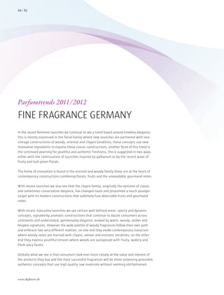 In the recent feminine launches we continue to see a trend based around timeless elegance;
this is mostly expressed in the floral family where new launches are partnered with neo-
vintage constructions of woody, oriental and chypre tonalities; these concepts use new
innovative ingredients to express these classic constructions; another facet of this trend is
the continued yearning for youthful and authentic freshness, this is suggested in two ways:
either with the continuation of launches inspired by galbanum or by the recent wave of
fruity and lush green florals.
The home of innovation is found in the oriental and woody family these are at the heart of
contemporary constructions combining florals, fruits and the unavoidable gourmand notes.
With recent launches we also see that the chypre family, originally the epitome of classic
and sometimes conservative elegance, has changed route and pinpointed a much younger
target with its modern constructions that sublimely fuse delectable fruits and gourmand
notes.
With recent masculine launches we see certain well defined areas: sporty and dynamic
concepts, signaled by aromatic constructions that continue to dazzle consumers across
continents and understated, gentlemanly elegance, evoked by warm, woody, amber and
fougère signatures. However the wide palette of woody fragrances follow their own path
and embrace two very different realities: on one end they evoke contemporary classicism
where woody notes are married with chypre, vetiver and aromatic tonalities; on the other
end they express youthful tension where woods are juxtaposed with fruity, watery and
fresh spicy facets.
Globally what we see is that consumers look ever more closely at the value and interest of
the products they buy and the most successful fragrances will be those proposing grounded,
authentic concepts that use high quality raw materials without seeming old-fashioned.
Parfumtrends 2011/2012
FINE FRAGRANCE GERMANY
6564
www.duftstars.de
GRZ
 