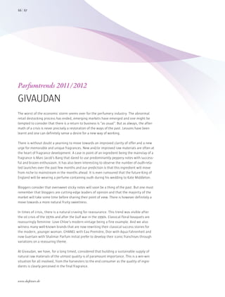 The worst of the economic storm seems over for the perfumery industry. The abnormal
retail destocking process has ended, emerging markets have emerged and one might be
tempted to consider that there is a return to business is “as usual”. But as always, the after-
math of a crisis is never precisely a restoration of the ways of the past. Lessons have been
learnt and one can definitely sense a desire for a new way of working.
There is without doubt a yearning to move towards an improved clarity of offer and a new
urge for memorable and unique fragrances. New and/or improved raw materials are often at
the heart of fragrance development. A case in point of an ingredient being the mainstay of a
fragrance is Marc Jacob’s Bang that dared to use predominantly peppery notes with success-
ful and brazen enthusiasm. It has also been interesting to observe the number of oudh-rela-
ted launches over the past few months and our prediction is that this ingredient will move
from niche to mainstream in the months ahead. It is even rumoured that the future King of
England will be wearing a perfume containing oudh during his wedding to Kate Middleton.
Bloggers consider that oversweet sticky notes will soon be a thing of the past. But one must
remember that bloggers are cutting-edge leaders of opinion and that the majority of the
market will take some time before sharing their point of view. There is however definitely a
move towards a more natural fruity sweetness.
In times of crisis, there is a natural craving for reassurance. This trend was visible after
the oil crisis of the 1970s and after the Gulf war in the 1990s. Classical floral bouquets are
reassuringly feminine: Love Chloe’s modern vintage being a fine example. And we also
witness many well-known brands that are now rewriting their classical success stories for
the modern, younger woman. CHANEL with Eau Première, Dior with Aqua Fahrenheit and
now Guerlain with Shalimar Parfum Initial prefer to develop their iconic franchises through
variations on a reassuring theme.
At Givaudan, we have, for a long timed, considered that building a sustainable supply of
natural raw materials of the utmost quality is of paramount importance. This is a win-win
situation for all involved, from the harvesters to the end consumer as the quality of ingre-
dients is clearly perceived in the final fragrance.
Parfumtrends 2011/2012
GIVAUDAN
6766
www.duftstars.de
INS_
 