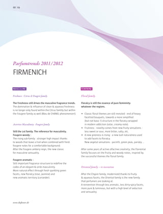 MASCULINE
Freshness - Citrus & Fougere family
The Freshness still drives the masculine fragrance trends.
The domination & influence of clean & aqueous freshness
is no longer only found within the Citrus famlily but within
the Fougere family as well (Bleu de CHANEL phenomenon!).
Assertive Masculinity - Fougere family
Still the 1st family. The reference for masculinity.
Fougere woody :
The rising sub-family : stronger high impact thanks
to woods that leave a trail when combined with fresh
fougere notes for a comfortable background.
After the Fougere ambery reign, the new classic
for masculine sensuality.
Fougere aromatic :
Still important fragrance structure to redefine the
codes of an elegant & virile masculinity.
More natural effect through fresh sparkling green
facets, new floralcy (rose, jasmine) and
new aromatic territory (coriander).
FEMININE
Floral family
Floralcy is still the essence of pure femininity
whatever the regions.
 Classic floral themes are still revisited : end of heavy
facetted bouquets, towards a more simplified
(but not basic !) structure in the floralcy wrapped
in modern addiction (solar, creamy note).
 Frutiness : novelty comes from new fruity sensations :
less sweet or sour, more bitter, salty, etc.
 A new greeness is rising : a new lush naturalness used
to add facets to floralcy.
New vegetal sensations : yacinth, green peas, parsley …
After some years of active olfactive creativity, the Floriental
family focuses on the fruity and woody notes, inspired by
the successful themes the floral family.
Oriental family – re-invention
After the Chypre family, modernized thanks to fruity
& aqueous facets, the Oriental family is the new family
that perfumers are looking at.
A reinvention through less animalic, less dirty-spicy facets,
more pure & luminous, but with a high level of seduction
and sensuality.
Parfumtrends 2011/2012
FIRMENICH
6968
www.duftstars.de
 
