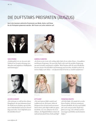 JETTE JOOP
„Für mich müssen Düfte sinnlich und
verführerisch sein. Bei meiner Arbeit als
Designerin lasse ich mich stark von meinen
Sinnen leiten, jeder Duft erzählt eine eigene
Geschichte, von A wie Abenteuer bis Z wie
Zuhause. An Prägende Erlebnisse erinnere ich
mich am besten durch Form, Farbe und Duft.“
JOCHEN SCHROPP
„Du riechst gut, ist wohl mit das schönste
Kompliment, das man bekommen kann!
Die Wahl unseres Parfums sagt viel über
unsere Individualität und unsere Einstel-
lung zum Leben. Unser Duft hebt unsere
Persönlichkeit hervor!“
DIE DUFTSTARS PREISPATEN (AUSZUG)
Auch 2011 konnten zahlreiche Prominente aus Mode, Kultur und Show-
biz als Preispaten gewonnen werden. Wir freuen uns unter anderem auf:
FRANZISKA KNUPPE
„Ich liebe Düfte. Ich sammle die verschie-
denen Parfums. Ich besitze mindestens
30 unterschiedliche, die ich je nach Gefühl,
aber auch zum passenden Outfit bzw.
Jahreszeit trage. Ich verbinde auch Er-
innerungen und Erlebtes mit bestimmten
Düften.“
IVAN STRANO
„Parfum gehört wie ein Accessoire oder
Schmuck zur Gesamterscheinung eines
Menschen und symbolisiert Wohlbefinden
und Stimmungen.“
GABRIELA SABATINI
„In Form zu sein ist mir sehr wichtig, daher habe ich ein striktes Fitness-, Gesundheits-
und Beauty-Programm. Der passende Duft ist für mich die perfekte Ergänzung,
um mich attraktiv und feminin zu fühlen. Mein Parfum sollte die unterschiedlichen
Facetten meiner Persönlichkeit und Stimmung unterstreichen, deshalb wechsele ich
meinen Duft je nach Anlass – von dynamisch-frisch bis hin zu sinnlich und feminin.“
Unrath & Strano
Jochen Schropp
Gabriela Sabatini
Jette Joop Franziska Knuppe
7170
www.duftstars.de
 