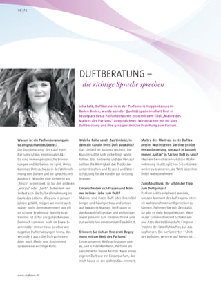 Warum ist die Parfumberatung ein
so anspruchsvolles Gebiet?
Die Duftberatung, der Kauf eines
Parfums ist ein emotionaler Akt.
Da sind immer persönliche Erinne-
rungen und Vorlieben im Spiel. Hinzu
kommen Unterschiede in der Wahrneh-
mung von Düften und im sprachlichen
Ausdruck. Was der eine vielleicht als
„frisch“ bezeichnet, ist für den anderen
„würzig“ oder „herb“. Außerdem ver-
ändert sich die Duftwahrnehmung im
Laufe des Lebens. Was uns in jungen
Jahren gefällt, mögen wir meist auch
später noch, denn es erinnert uns oft
an schöne Erlebnisse. Vanille bzw.
Vanillin ist dafür ein gutes Beispiel.
Dennoch kommen auch im Erwach-
senenalter immer neue positive wie
negative Dufterfahrungen hinzu, das
verändert auch die Duftvorlieben.
Aber auch Mode und das Umfeld
spielen eine wichtige Rolle.
Welche Rolle spielt das Umfeld, in
dem die Kundin ihren Duft auswählt?
Das Umfeld ist äußerst wichtig. Die
Kundin sollte sich unbedingt wohl-
fühlen. Das Ambiente und der Verkauf
sollten die Wertigkeit des Produktes
unterstreichen und Respekt und Wert-
schätzung für die Kundin zur Geltung
bringen.
Unterscheiden sich Frauen und Män-
ner in ihrer Liebe zum Duft?
Männer sind ihrem Duft oder ihrem Stil
länger und häufiger treu und setzen
auf bewährte Marken. Bei Frauen ist
die Auswahl oft größer und vielseitiger,
meist passend zum Kleiderschrank und
zur weiblichen emotionalen Flexibilität.
Erinnern Sie sich an Ihre erste Begeg-
nung mit der Welt des Parfums?
Unter unserem Weihnachtsbaum gab
es, seit ich denken kann, Parfums als
Geschenk für meine Mutter. Mein erster
eigener Duft war ein Kinderparfum, das
mich heute an ein leichtes Eau erinnert.
Maître des Maîtres, beste Duftex-
pertin: Worin sehen Sie Ihre größte
Herausforderung, um auch in Zukunft
immer „spitze“ in Sachen Duft zu sein?
Meinen Geruchssinn und die Wahr-
nehmung in alltäglichen Situationen
weiter zu trainieren, die Welt über ihre
Düfte wahrzunehmen.
Zum Abschluss: Ihr schönster Tipp
zum Duftgenuss!
Parfum sollte zelebriert werden,
um den Moment des Auftragens inten-
siv wahrzunehmen und genießen zu
können. Nehmen Sie sich Zeit dafür.
Da gibt es viele Möglichkeiten: Wein
in der Kombination mit Schokolade
und dazu der Lieblingsduft. Ein paar
Tropfen des Wohlfühlduftes auf das
Kopfkissen. Ein parfümiertes T-Shirt
des Liebsten, wenn er auf Reisen ist …
Julia Falk, Duftberaterin in der Parfümerie Hoppenkamps in
Baden-Baden, wurde von der Qualitätsgemeinschaft first in
beauty als beste Parfumberaterin 2010 mit dem Titel „Maître des
Maîtres des Parfums“ ausgezeichnet. Wir sprachen mit ihr über
Duftberatung und ihre ganz persönliche Beziehung zum Parfum.
DUFTBERATUNG –
die richtige Sprache sprechen
7372
www.duftstars.de
1604
 