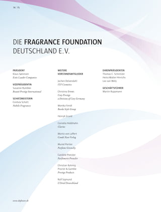 DIE FRAGRANCE FOUNDATION
DEUTSCHLAND E.V.
PRÄSIDENT
Klaus Sørensen
Estée Lauder Companies
VIZEPRÄSIDENTIN
Susanne Rumbler
Beauté Prestige International
SCHATZMEISTERIN
Cordula Schott
Nobilis Fragrances
WEITERE
VORSTANDSMITGLIEDER
Jochen Delvendahl
ITF Cosmetics
Christina Drews
Coty Prestige
a Division of Coty Germany
Monika Fendt
Burda Style Group
Henryk Grund
Cornelia Hobbhahn
Clarins
Moritz von Laffert
Condé Nast Verlag
Muriel Portier
Parfums Givenchy
Caroline Prenzler
Parfümerie Prenzler
Christian Rahmig
Procter & Gamble
Prestige Products
Rolf Sigmund
L’Oréal Deutschland
EHRENPRÄSIDENTEN
Thomas C. Schnitzler
Heinz-Walter Hinrichs
Leo van Welij
GESCHÄFTSFÜHRER
Martin Ruppmann
7574
www.duftstars.de
ANZ
 