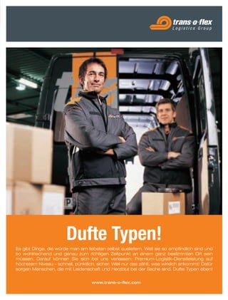 8988
Es gibt Dinge, die würde man am liebsten selbst ausliefern. Weil sie so empfindlich sind und
so wohlriechend und genau zum richtigen Zeitpunkt an einem ganz bestimmten Ort sein
müssen. Darauf können Sie sich bei uns verlassen: Premium-Logistik-Dienstleistung auf
höchstem Niveau - schnell, pünktlich, sicher. Weil nur das zählt, was wirklich ankommt! Dafür
sorgen Menschen, die mit Leidenschaft und Herzblut bei der Sache sind. Dufte Typen eben!
 