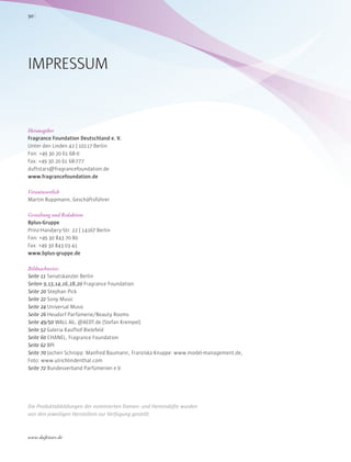 Herausgeber
Fragrance Foundation Deutschland e. V.
Unter den Linden 42 | 10117 Berlin
Fon: +49 30 20 61 68-0
Fax: +49 30 20 61 68-777
duftstars@fragrancefoundation.de
www.fragrancefoundation.de
Verantwortlich
Martin Ruppmann, Geschäftsführer
Gestaltung und Redaktion
Bplus-Gruppe
Prinz-Handjery-Str. 22 | 14167 Berlin
Fon: +49 30 843 70 80
Fax: +49 30 843 03 41
www.bplus-gruppe.de
Bildnachweise:
Seite 11 Senatskanzlei Berlin
Seiten 9,13,14,16,18,20 Fragrance Foundation
Seite 20 Stephan Pick
Seite 22 Sony Music
Seite 24 Universal Music
Seite 26 Heudorf Parfümerie/Beauty Rooms
Seite 49/50 WALL AG, @AEDT.de (Stefan Krempel)
Seite 52 Galeria Kaufhof Bielefeld
Seite 60 CHANEL, Fragrance Foundation
Seite 62 BPI
Seite 70 Jochen Schropp: Manfred Baumann, Franziska Knuppe: www.model-management.de,
Foto: www.ulrichlindenthal.com
Seite 72 Bundesverband Parfümerien e.V.
Die Produktabbildungen der nominierten Damen- und Herrendüfte wurden
von den jeweiligen Herstellern zur Verfügung gestellt.
IMPRESSUM
www.duftstars.de
90
 