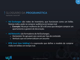 27
© 2016 – Bushido and LQDI. All Rights Reserved.
GLOSSÁRIO DA PROGRAMÁTICA
Apertando a tecla SAP
• Ad Exchanges são redes de inventário, que funcionam como um leilão.
Nestas redes, pode-se comprar audiência em tempo real.
o Exemplo: Alcançar mulheres de 30 a 60 anos que desejam comprar um
apartamento e gostem de decoração.
• Ad Networks são formadores de Ad Exchanges.
o Horizontais: Se agrupam aos canais por tipo de conteúdo
o Verticais: que só comercializam um assunto
• RTB (real time bidding) é a expressão que define o modelo de comprar
mídia em leilões em tempo real.
 