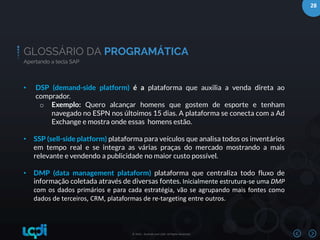 28
© 2016 – Bushido and LQDI. All Rights Reserved.
GLOSSÁRIO DA PROGRAMÁTICA
Apertando a tecla SAP
• DSP (demand-side platform) é a plataforma que auxilia a venda direta ao
comprador.
o Exemplo: Quero alcançar homens que gostem de esporte e tenham
navegado no ESPN nos últoimos 15 dias. A plataforma se conecta com a Ad
Exchange e mostra onde essas homens estão.
• SSP (sell-side platform) plataforma para veículos que analisa todos os inventários
em tempo real e se integra as várias praças do mercado mostrando a mais
relevante e vendendo a publicidade no maior custo possível.
• DMP (data management plataform) plataforma que centraliza todo fluxo de
informação coletada através de diversas fontes. Inicialmente estrutura-se uma DMP
com os dados primários e para cada estratégia, vão se agrupando mais fontes como
dados de terceiros, CRM, plataformas de re-targeting entre outros.
 