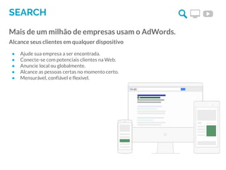 SEARCH
Mais de um milhão de empresas usam o AdWords.
Alcance seus clientes em qualquer dispositivo
● Ajude sua empresa a ser encontrada.
● Conecte-se com potenciais clientes na Web.
● Anuncie local ou globalmente.
● Alcance as pessoas certas no momento certo.
● Mensurável, confiável e flexível.
 