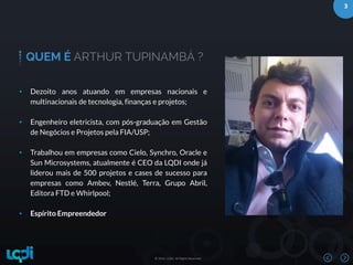 3
© 2016 –LQDI. All Rights Reserved.© 2016 –LQDI. All Rights Reserved.
QUEM É ARTHUR TUPINAMBÁ ?
• Dezoito anos atuando em empresas nacionais e
multinacionais de tecnologia, finanças e projetos;
• Engenheiro eletricista, com pós-graduação em Gestão
de Negócios e Projetos pela FIA/USP;
• Trabalhou em empresas como Cielo, Synchro, Oracle e
Sun Microsystems, atualmente é CEO da LQDI onde já
liderou mais de 500 projetos e cases de sucesso para
empresas como Ambev, Nestlé, Terra, Grupo Abril,
Editora FTD e Whirlpool;
• Espírito Empreendedor
 
