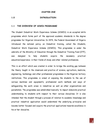 1
CHAPTER ONE
1.0 INTRODUCTION
1.1 THE OVERVIEW OF SIWES PROGRAMME
The Student Industrial Work Experience Scheme (SIWES) is an accepted skills
programme which forms part of the approved academic standards in the degree
programme for Nigerian Universities. In 1974, the Federal Government of Nigeria
introduced the national policy on Industrial training, called the Students,
Industrial Work Experience Scheme (SIWES). This programme is under the
umbrella of the Ministry of Education through the Industrial Training Fund (ITF),
was designed to help students acquire the necessary practical
education/experience in their fields of study and other related professions.
This is an effort which was created in order to bridge the existing gap between
the theory taught in the classroom and practice of science, agriculture, medicine,
engineering, technology and other professional programmes in the Nigerian tertiary
institutions. This programme is aimed at exposing the students to the use of
various machines and equipment’s, professional work methods and ways of
safeguarding the work areas in industries as well as other organizations and
parastatals. The programme was established basically to impact elaborate practical
understanding to students with respect to their various disciplines. It is also
intended that the student through a process of relation to academic knowledge and
practical industrial application would understand the underlying principles and
become better focused and acquire the practical applications towards excellence in
his or her discipline.
 