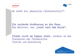 Wo steht die „Baustelle Fachhochschule“?




Die suchende Annäherung an den Raum,
Das Besinnen, das „Loten nach dem Grund ,
                                  Grund“,


findet nicht am Campus statt, sondern an den
Standorten der Fachbereiche
Technik und Gestaltung
 