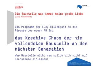 Die Baustelle war immer meine große Liebe
(Lucy Hillebrand)




Das Programm der Lucy Hillebrand an die
Adresse der neuen FH ist

das Kreative Chaos der nie
vollendeten Baustelle an d
  ll d t    B   t ll     der
nächsten Generation
Wer Baustelle nicht mag sollte sich nicht auf
Hochschule i l
H h h l einlassen!  !
 