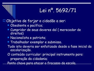 Objetivo de forjar o cidadão a ser: Obediente e pacífico; Cumpridor de seus deveres daí ( merecedor de direitos) Nacionalista e patriota; Trabalhador exemplar e submisso. Tudo isto deveria ser enfatizado desde a fase inicial da escolarização. O conteúdo curricular: principal instrumento para: preparação da cidadania; Ponto chave para atacar o fracasso da escola. Lei nº. 5692/71   