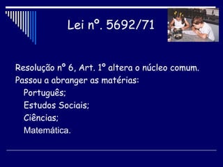 Resolução nº 6, Art. 1º altera o núcleo comum. Passou a abranger as matérias: Português; Estudos Sociais; Ciências; Matemática. Lei nº. 5692/71   
