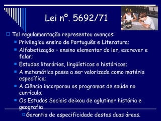 Tal regulamentação representou avanços: Privilegiou ensino de Português e Literatura; Alfabetização – ensino elementar do ler, escrever e falar; Estudos literários, lingüísticos e históricos; A matemática passa a ser valorizada como matéria específica; A Ciência incorporou os programas de saúde no currículo; Os Estudos Sociais deixou de aglutinar história e geografia Garantia de especificidade destas duas áreas. Lei nº. 5692/71   