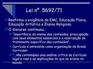 Reafirma a exigência da EMC, Educação Física, Educação Artística e Ensino Religioso. O discurso continuou... “ importância do ensino dos conteúdos, preocupação com seus elementos essenciais e a valorização do tratamento específico dos conteúdos”. Currículo é entendido como organização da Grade Curricular. “ ...não contemplou uma análise crítica do Currículo legal e real e as implicações  do que se ensina na escola Lei nº. 5692/71   