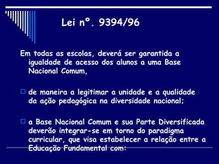 Em todas as escolas, deverá ser garantida a igualdade de acesso dos alunos a uma Base Nacional Comum,  de maneira a legitimar a unidade e a qualidade da ação pedagógica na diversidade nacional;  a Base Nacional Comum e sua Parte Diversificada deverão integrar-se em torno do paradigma curricular, que visa estabelecer a relação entre a Educação Fundamental com: Lei nº. 9394/96 