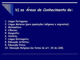 b) as  Áreas de Conhecimento  de: 1. Língua Portuguesa; 2. Língua Materna (para populações indígenas e migrantes); 3. Matemática; 4. Ciências; 5. Geografia; 6. História; 7. Língua Estrangeira; 8. Educação Artística; 9. Educação Física; 10. Educação Religiosa (na forma do art. 33 da LDB). 
