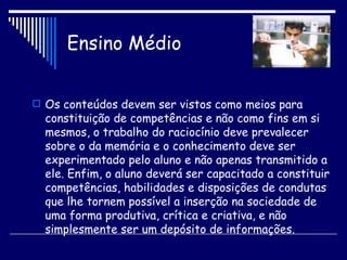 Ensino Médio Os conteúdos devem ser vistos como meios para constituição de competências e não como fins em si mesmos, o trabalho do raciocínio deve prevalecer sobre o da memória e o conhecimento deve ser experimentado pelo aluno e não apenas transmitido a ele. Enfim, o aluno deverá ser capacitado a constituir competências, habilidades e disposições de condutas que lhe tornem possível a inserção na sociedade de uma forma produtiva, crítica e criativa, e não simplesmente ser um depósito de informações. 