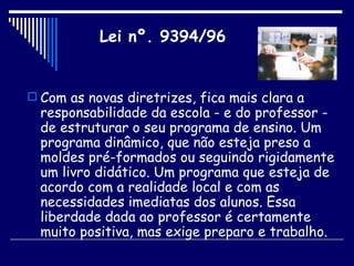 Com as novas diretrizes, fica mais clara a responsabilidade da escola - e do professor - de estruturar o seu programa de ensino. Um programa dinâmico, que não esteja preso a moldes pré-formados ou seguindo rigidamente um livro didático. Um programa que esteja de acordo com a realidade local e com as necessidades imediatas dos alunos. Essa liberdade dada ao professor é certamente muito positiva, mas exige preparo e trabalho.  Lei nº. 9394/96 