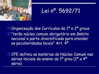 Lei nº. 5692/71   Organização dos Currículos de 1º e 2º graus “ terão núcleo comum obrigatório em âmbito nacional e parte diversificada para atender as peculiaridades locais” Art. 4º CFE definiu as matérias do Núcleo Comum nas séries iniciais do ensino de 1º grau (1ª a 4ª série) 