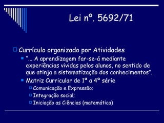 Currículo organizado por Atividades “ ... A aprendizagem far-se-á mediante experiências vividas pelos alunos, no sentido de que atinja a sistematização dos conhecimentos”. Matriz Curricular de 1ª a 4ª série Comunicação e Expressão; Integração social; Iniciação as Ciências (matemática) Lei nº. 5692/71   