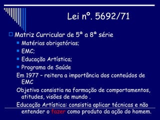 Matriz Curricular de 5ª a 8ª série Matérias obrigatórias; EMC; Educação Artística; Programa de Saúde Em 1977 – reitera a importância dos conteúdos de EMC Objetivo consistia na formação de comportamentos, atitudes, visões de mundo . Educação Artística: consistia aplicar técnicas e não entender o  fazer  como produto da ação do homem. Lei nº. 5692/71   