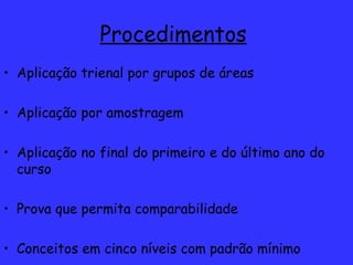 Procedimentos   Aplicação trienal por grupos de áreas Aplicação por amostragem Aplicação no final do primeiro e do último ano do curso Prova que permita comparabilidade Conceitos em cinco níveis com padrão mínimo 