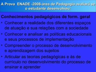Conhecimentos pedagógicos de form. geral Conhecer a realidade dos diferentes espaços de atuação e sua relações com a sociedade Conhecer e analisar as políticas educacionais e seus processos de implementação Compreender o processo de desenvolvimento e aprendizagem dos sujeitos Articular as teorias pedagógicas e às de currículo no desenvolvimento do processo de ensinar e aprender A Prova  ENADE -2008-área de Pedagogia avaliará se o estudante desenvolveu: 