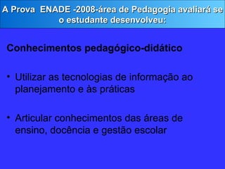 Conhecimentos pedagógico-didático Utilizar as tecnologias de informação ao planejamento e às práticas Articular conhecimentos das áreas de ensino, docência e gestão escolar A Prova  ENADE -2008-área de Pedagogia avaliará se o estudante desenvolveu: 