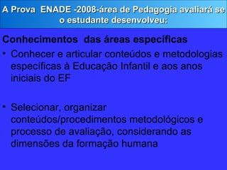 Conhecimentos  das áreas específicas Conhecer e   articular conteúdos e metodologias específicas à Educação Infantil e aos anos iniciais do EF Selecionar, organizar conteúdos/procedimentos metodológicos e processo de avaliação, considerando as dimensões da formação humana A Prova  ENADE -2008-área de Pedagogia avaliará se o estudante desenvolveu: 