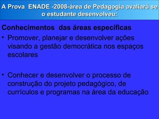 Conhecimentos  das áreas específicas Promover, planejar e desenvolver ações visando a gestão democrática nos espaços escolares Conhecer e desenvolver o processo de construção do projeto pedagógico, de currículos e programas na área da educação A Prova  ENADE -2008-área de Pedagogia avaliará se o estudante desenvolveu: 