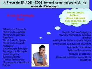 Tenho tantas idéias... Mas o que será que esperam de mim?   Projeto Político-Pedagógico Teorias e Práticas de currículo Didática Avaliação do Ensino e Aprendizagem Organização da Educação Brasileira Legislação Educacional Políticas Educacionais Pesquisa Educacional Recursos midiáticos nas práticas educativas Filosofia da Educação História da Educação Historia da Educação Brasileira História da Pedagogia Historia do Curso de Pedagogia Sociologia da Educação Psicologia da Educação: aprendizagem e desenvolvimento Teorias Pedagógicas Organização e Gestão da Escola A Prova do ENADE -2008 tomará como referencial, na área de Pedagogia Áreas da Formação Geral Atender B 