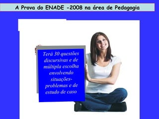 A Prova do ENADE -2008 na área de Pedagogia Atender Bem Terá 30 questões discursivas e de múltipla escolha envolvendo situações-problemas e de estudo de caso   
