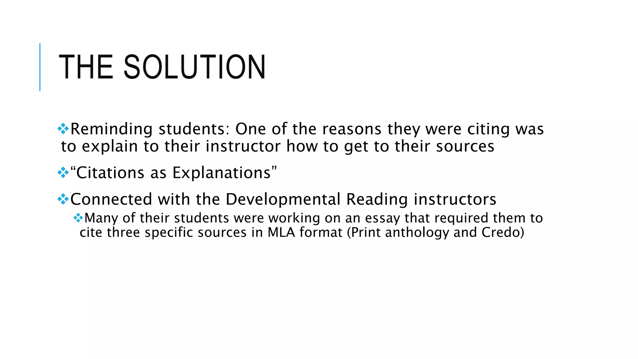 THE SOLUTION
Reminding students: One of the reasons they were citing was
to explain to their instructor how to get to their sources
“Citations as Explanations”
Connected with the Developmental Reading instructors
Many of their students were working on an essay that required them to
cite three specific sources in MLA format (Print anthology and Credo)
 