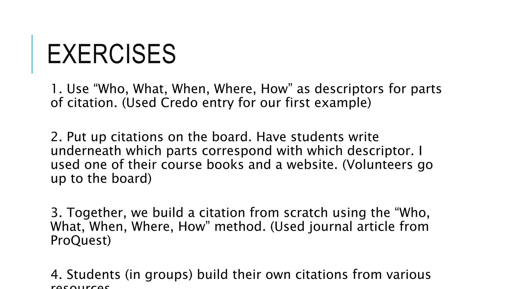 EXERCISES
1. Use “Who, What, When, Where, How” as descriptors for parts
of citation. (Used Credo entry for our first example)
2. Put up citations on the board. Have students write
underneath which parts correspond with which descriptor. I
used one of their course books and a website. (Volunteers go
up to the board)
3. Together, we build a citation from scratch using the “Who,
What, When, Where, How” method. (Used journal article from
ProQuest)
4. Students (in groups) build their own citations from various
 