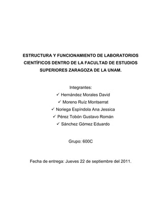 ESTRUCTURA Y FUNCIONAMIENTO DE LABORATORIOS
CIENTÍFICOS DENTRO DE LA FACULTAD DE ESTUDIOS
      SUPERIORES ZARAGOZA DE LA UNAM.



                     Integrantes:
                Hernández Morales David
                 Moreno Ruíz Montserrat
             Noriega Espíndola Ana Jessica
              Pérez Tobón Gustavo Román
                Sánchez Gómez Eduardo



                     Grupo: 600C



  Fecha de entrega: Jueves 22 de septiembre del 2011.
 