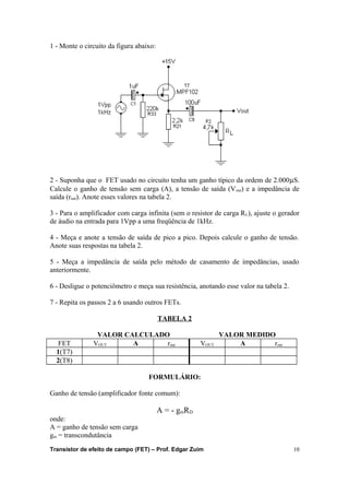 1 - Monte o circuito da figura abaixo: 
2 - Suponha que o FET usado no circuito tenha um ganho típico da ordem de 2.000mS. 
Calcule o ganho de tensão sem carga (A), a tensão de saída (Vout) e a impedância de 
saída (rout). Anote esses valores na tabela 2. 
3 - Para o amplificador com carga infinita (sem o resistor de carga RL), ajuste o gerador 
de áudio na entrada para 1Vpp a uma freqüência de 1kHz. 
4 - Meça e anote a tensão de saída de pico a pico. Depois calcule o ganho de tensão. 
Anote suas respostas na tabela 2. 
5 - Meça a impedância de saída pelo método de casamento de impedâncias, usado 
anteriormente. 
6 - Desligue o potenciômetro e meça sua resistência, anotando esse valor na tabela 2. 
7 - Repita os passos 2 a 6 usando outros FETs. 
TABELA 2 
VALOR CALCULADO VALOR MEDIDO 
FET VOUT A rout VOUT A rout 
1(T7) 
2(T8) 
FORMULÁRIO: 
Ganho de tensão (amplificador fonte comum): 
A = - gmRD 
onde: 
A = ganho de tensão sem carga 
gm = transcondutância 
Transistor de efeito de campo (FET) – Prof. Edgar Zuim 10 
 