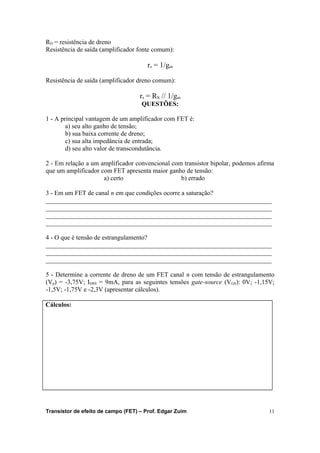 RD = resistência de dreno 
Resistência de saída (amplificador fonte comum): 
rs = 1/gm 
Resistência de saída (amplificador dreno comum): 
rs = RS // 1/gm 
QUESTÕES: 
1 - A principal vantagem de um amplificador com FET é: 
a) seu alto ganho de tensão; 
b) sua baixa corrente de dreno; 
c) sua alta impedância de entrada; 
d) seu alto valor de transcondutância. 
2 - Em relação a um amplificador convencional com transistor bipolar, podemos afirma 
que um amplificador com FET apresenta maior ganho de tensão: 
a) certo b) errado 
3 - Em um FET de canal n em que condições ocorre a saturação? 
______________________________________________________________________ 
______________________________________________________________________ 
______________________________________________________________________ 
______________________________________________________________________ 
4 - O que é tensão de estrangulamento? 
______________________________________________________________________ 
______________________________________________________________________ 
______________________________________________________________________ 
5 - Determine a corrente de dreno de um FET canal n com tensão de estrangulamento 
(Vp) = -3,75V; IDSS = 9mA, para as seguintes tensões gate-source (VGS): 0V; -1,15V; 
-1,5V; -1,75V e -2,3V (apresentar cálculos). 
Cálculos: 
Transistor de efeito de campo (FET) – Prof. Edgar Zuim 11 
