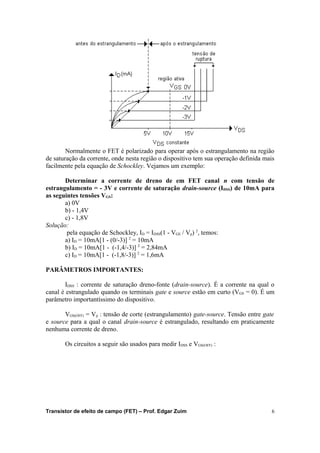Normalmente o FET é polarizado para operar após o estrangulamento na região 
de saturação da corrente, onde nesta região o dispositivo tem sua operação definida mais 
facilmente pela equação de Schockley. Vejamos um exemplo: 
Determinar a corrente de dreno de em FET canal n com tensão de 
estrangulamento = - 3V e corrente de saturação drain-source (IDSS) de 10mA para 
as seguintes tensões VGS: 
a) 0V 
b) - 1,4V 
c) - 1,8V 
Solução: 
pela equação de Schockley, ID = IDSS(1 - VGS / Vp) 2, temos: 
a) ID = 10mA[1 - (0/-3)] 2 = 10mA 
b) ID = 10mA[1 - (-1,4/-3)] 2 = 2,84mA 
c) ID = 10mA[1 - (-1,8/-3)] 2 = 1,6mA 
PARÂMETROS IMPORTANTES: 
IDSS : corrente de saturação dreno-fonte (drain-source). É a corrente na qual o 
canal é estrangulado quando os terminais gate e source estão em curto (VGS = 0). É um 
parâmetro importantíssimo do dispositivo. 
VGS(OFF) = Vp : tensão de corte (estrangulamento) gate-source. Tensão entre gate 
e source para a qual o canal drain-source é estrangulado, resultando em praticamente 
nenhuma corrente de dreno. 
Os circuitos a seguir são usados para medir IDSS e VGS(OFF) : 
Transistor de efeito de campo (FET) – Prof. Edgar Zuim 6 
 