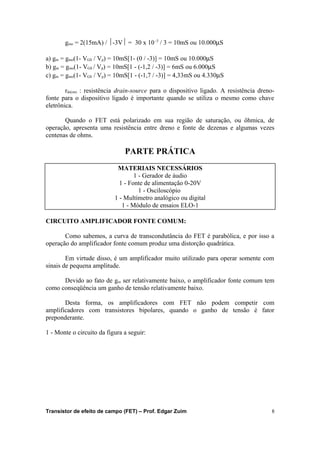 gmo = 2(15mA) / ½-3V½ = 30 x 10 -3 / 3 = 10mS ou 10.000mS 
a) gm = gmo(1- VGS / Vp) = 10mS[1- (0 / -3)] = 10mS ou 10.000mS 
b) gm = gmo(1- VGS / Vp) = 10mS[1 - (-1,2 / -3)] = 6mS ou 6.000mS 
c) gm = gmo(1- VGS / Vp) = 10mS[1 - (-1,7 / -3)] = 4,33mS ou 4.330mS 
rds(on) : resistência drain-source para o dispositivo ligado. A resistência dreno-fonte 
para o dispositivo ligado é importante quando se utiliza o mesmo como chave 
eletrônica. 
Quando o FET está polarizado em sua região de saturação, ou ôhmica, de 
operação, apresenta uma resistência entre dreno e fonte de dezenas e algumas vezes 
centenas de ohms. 
PARTE PRÁTICA 
MATERIAIS NECESSÁRIOS 
1 - Gerador de áudio 
1 - Fonte de alimentação 0-20V 
1 - Osciloscópio 
1 - Multímetro analógico ou digital 
1 - Módulo de ensaios ELO-1 
CIRCUITO AMPLIFICADOR FONTE COMUM: 
Como sabemos, a curva de transcondutância do FET é parabólica, e por isso a 
operação do amplificador fonte comum produz uma distorção quadrática. 
Em virtude disso, é um amplificador muito utilizado para operar somente com 
sinais de pequena amplitude. 
Devido ao fato de gm ser relativamente baixo, o amplificador fonte comum tem 
como conseqüência um ganho de tensão relativamente baixo. 
Desta forma, os amplificadores com FET não podem competir com 
amplificadores com transistores bipolares, quando o ganho de tensão é fator 
preponderante. 
1 - Monte o circuito da figura a seguir: 
Transistor de efeito de campo (FET) – Prof. Edgar Zuim 8 
 