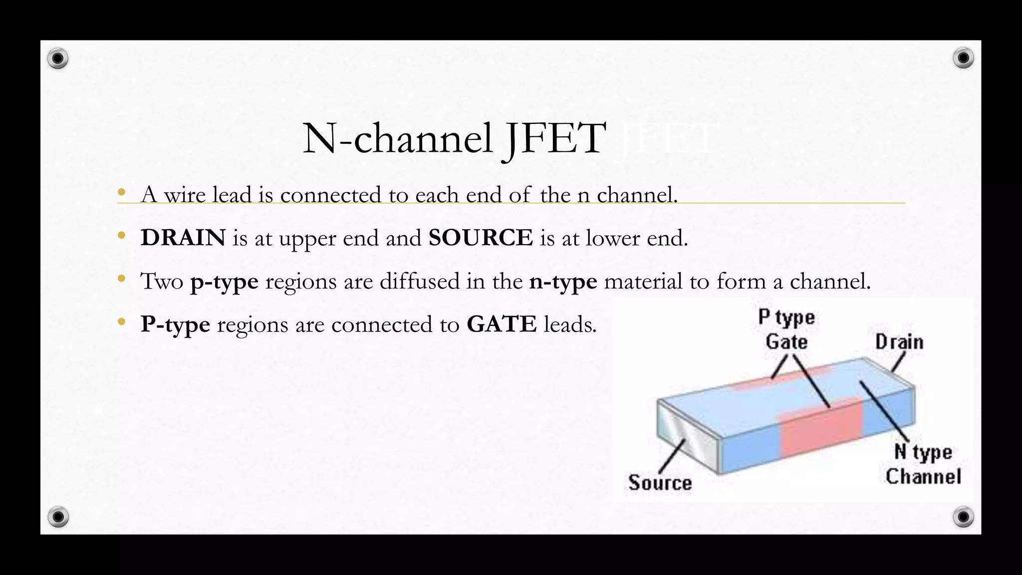 N-channel JFET JFET
• A wire lead is connected to each end of the n channel.
• DRAIN is at upper end and SOURCE is at lower end.
• Two p-type regions are diffused in the n-type material to form a channel.
• P-type regions are connected to GATE leads.
 