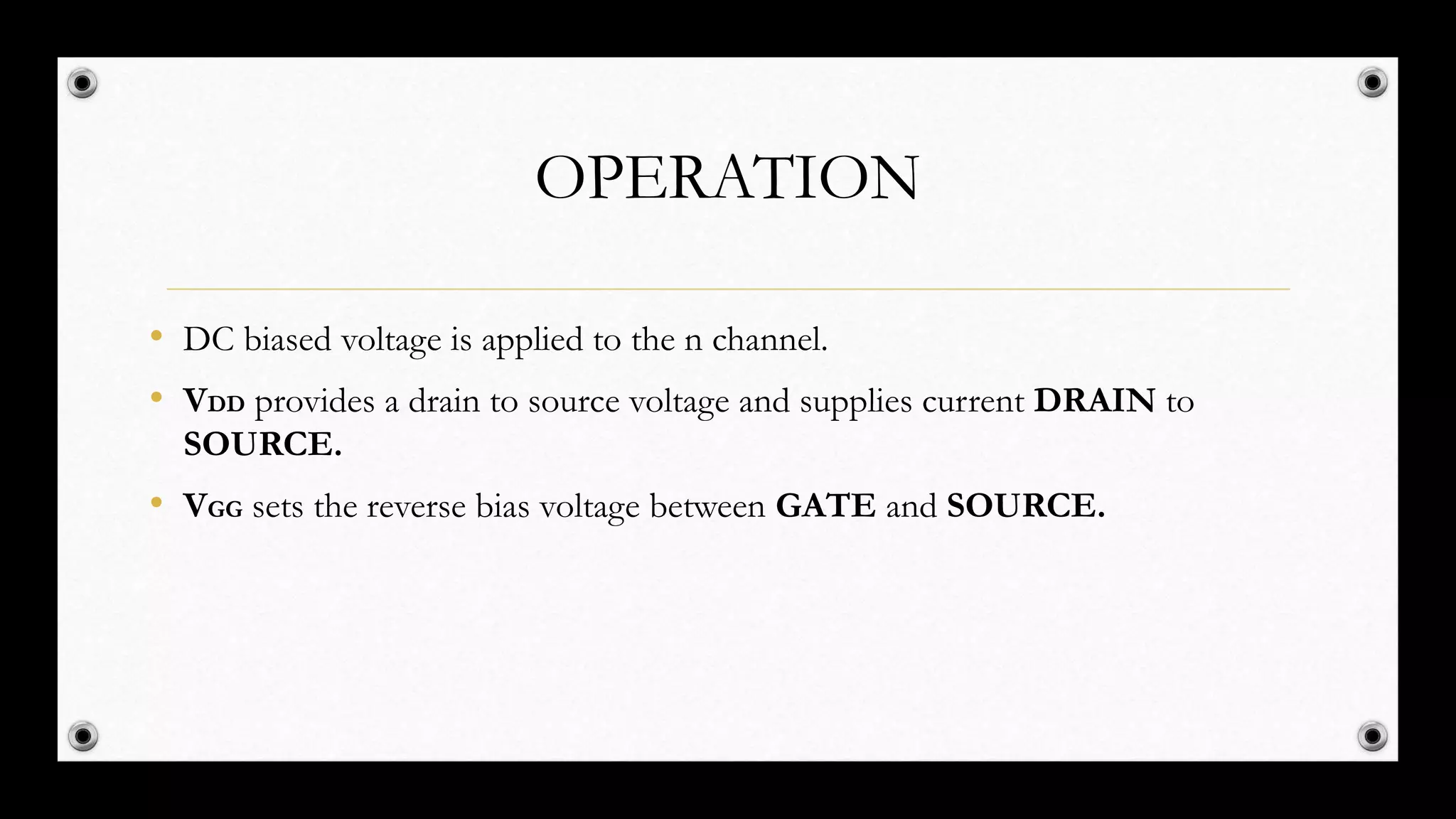 OPERATION
• DC biased voltage is applied to the n channel.
• VDD provides a drain to source voltage and supplies current DRAIN to
SOURCE.
• VGG sets the reverse bias voltage between GATE and SOURCE.
 
