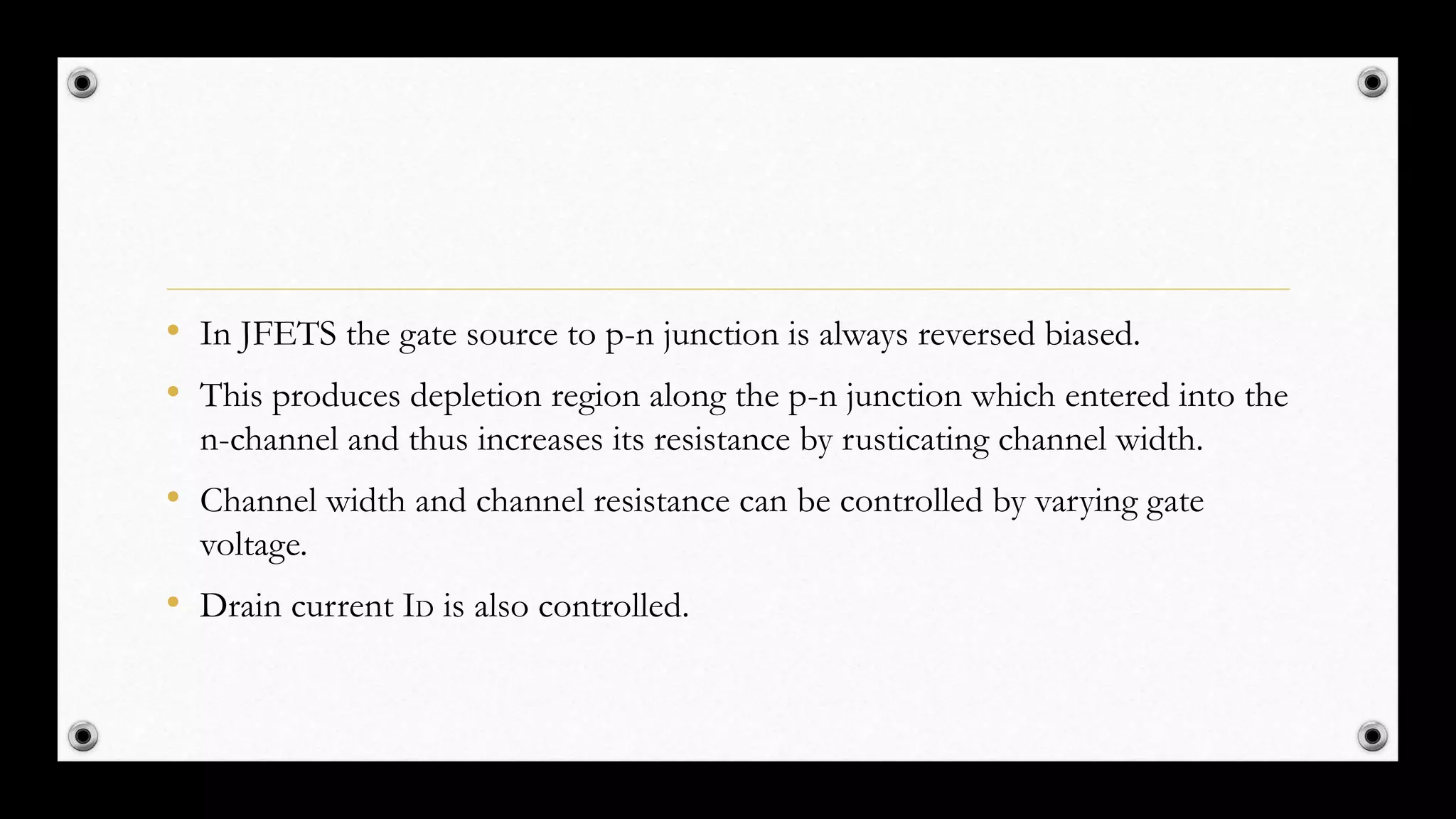 • In JFETS the gate source to p-n junction is always reversed biased.
• This produces depletion region along the p-n junction which entered into the
n-channel and thus increases its resistance by rusticating channel width.
• Channel width and channel resistance can be controlled by varying gate
voltage.
• Drain current ID is also controlled.
 