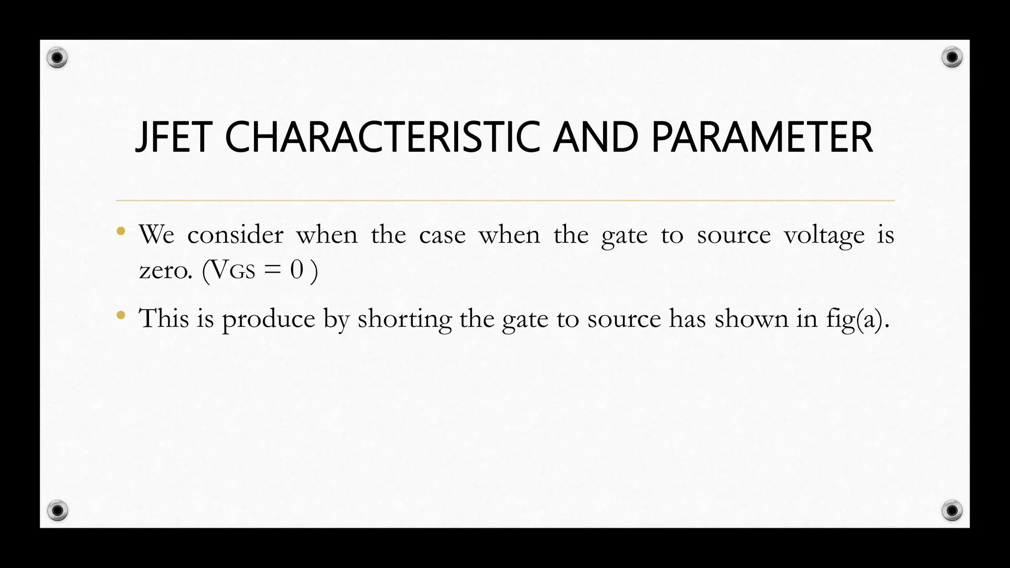 JFET CHARACTERISTIC AND PARAMETER
• We consider when the case when the gate to source voltage is
zero. (VGS = 0 )
• This is produce by shorting the gate to source has shown in fig(a).
 