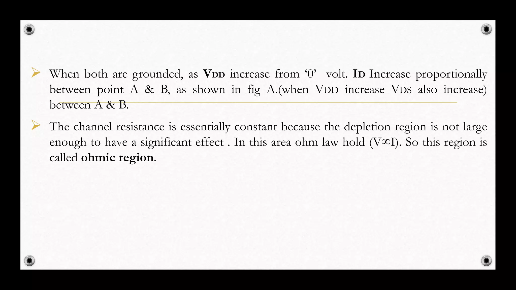  When both are grounded, as VDD increase from ‘0’ volt. ID Increase proportionally
between point A & B, as shown in fig A.(when VDD increase VDS also increase)
between A & B.
 The channel resistance is essentially constant because the depletion region is not large
enough to have a significant effect . In this area ohm law hold (V∞I). So this region is
called ohmic region.
 