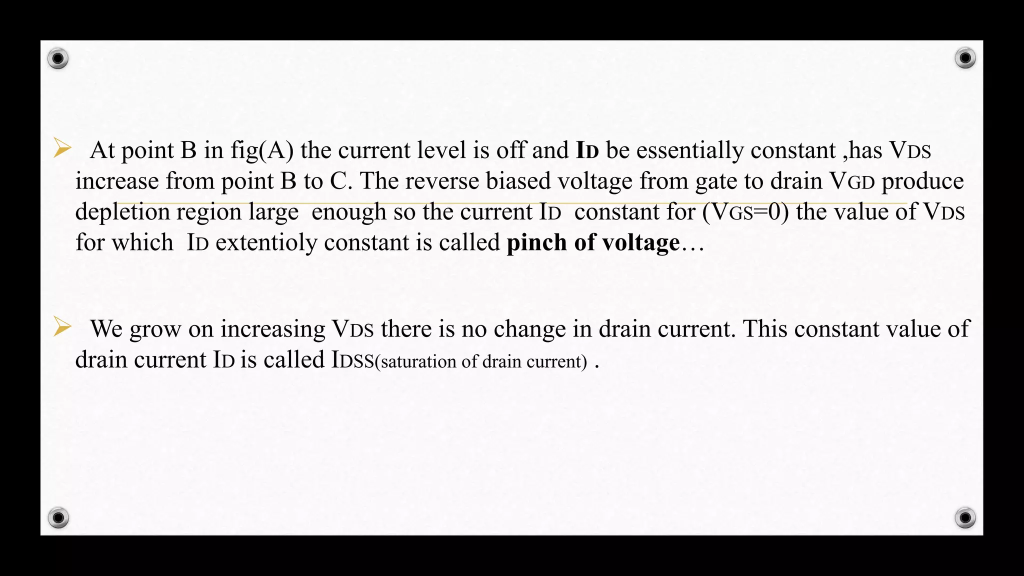  At point B in fig(A) the current level is off and ID be essentially constant ,has VDS
increase from point B to C. The reverse biased voltage from gate to drain VGD produce
depletion region large enough so the current ID constant for (VGS=0) the value of VDS
for which ID extentioly constant is called pinch of voltage…
 We grow on increasing VDS there is no change in drain current. This constant value of
drain current ID is called IDSS(saturation of drain current) .
 