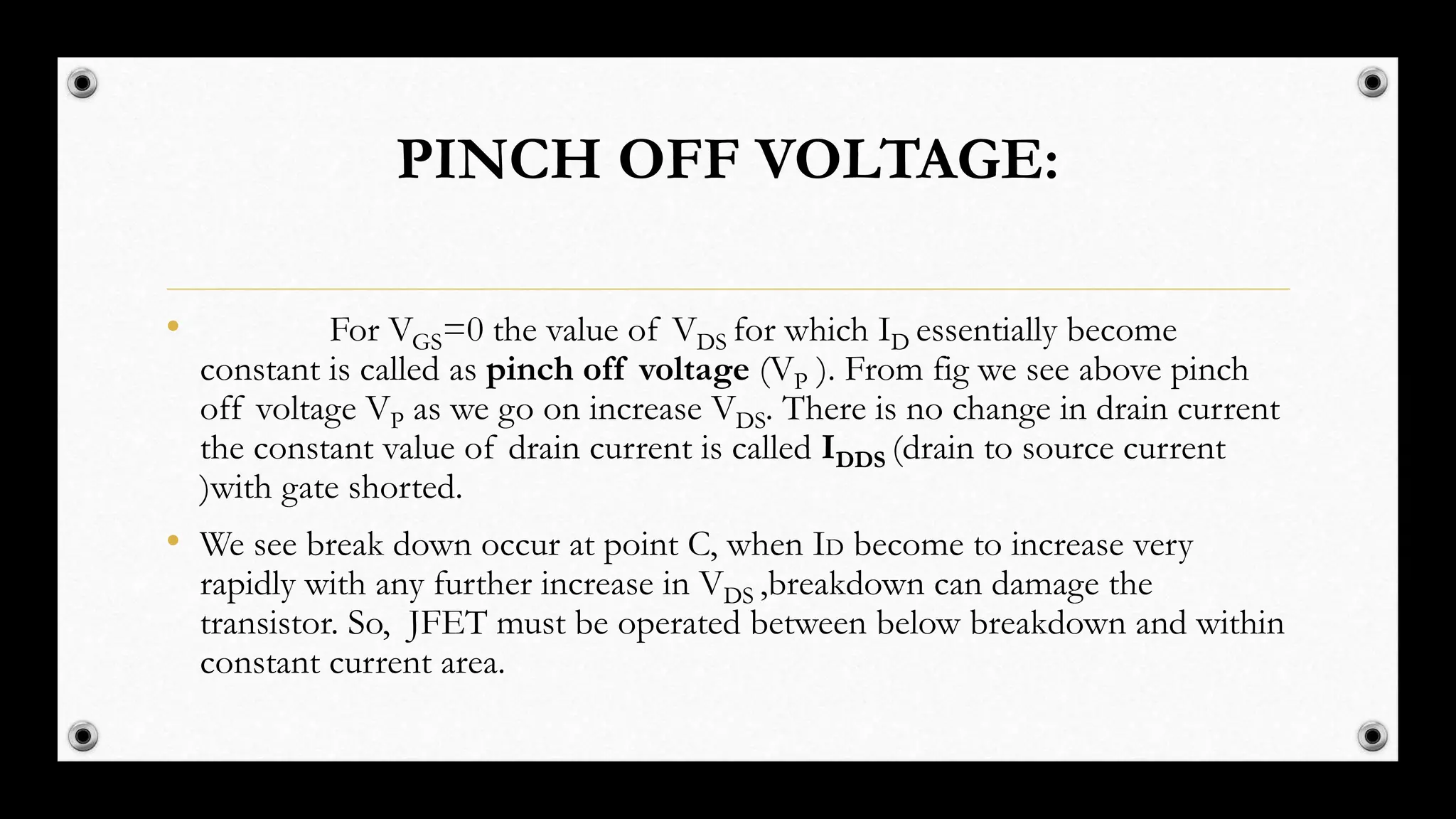 PINCH OFF VOLTAGE:
• For VGS=0 the value of VDS for which ID essentially become
constant is called as pinch off voltage (VP ). From fig we see above pinch
off voltage VP as we go on increase VDS. There is no change in drain current
the constant value of drain current is called IDDS (drain to source current
)with gate shorted.
• We see break down occur at point C, when ID become to increase very
rapidly with any further increase in VDS ,breakdown can damage the
transistor. So, JFET must be operated between below breakdown and within
constant current area.
 