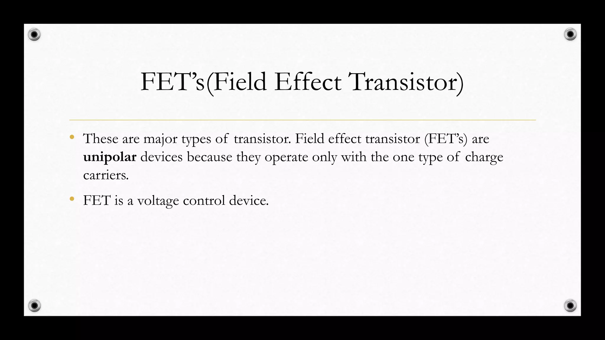 FET’s(Field Effect Transistor)
• These are major types of transistor. Field effect transistor (FET’s) are
unipolar devices because they operate only with the one type of charge
carriers.
• FET is a voltage control device.
 